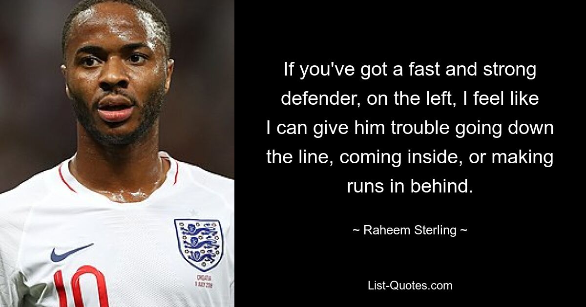 If you've got a fast and strong defender, on the left, I feel like I can give him trouble going down the line, coming inside, or making runs in behind. — © Raheem Sterling