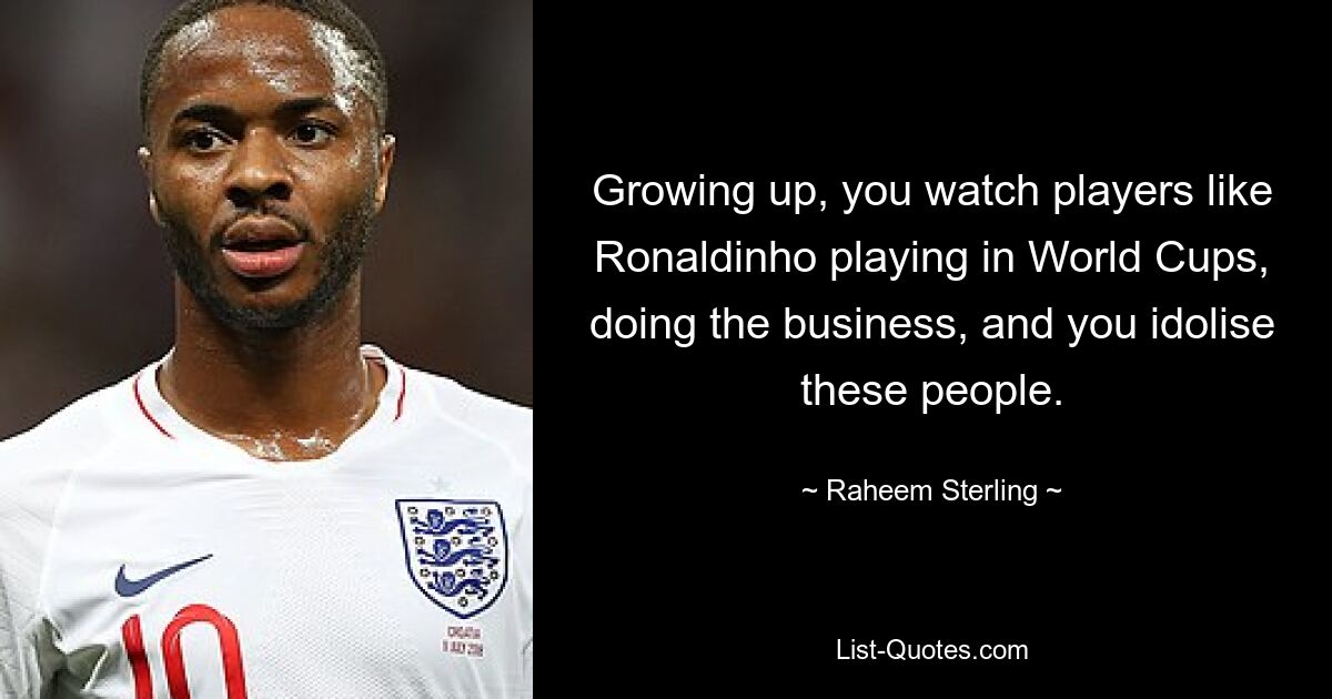 Growing up, you watch players like Ronaldinho playing in World Cups, doing the business, and you idolise these people. — © Raheem Sterling