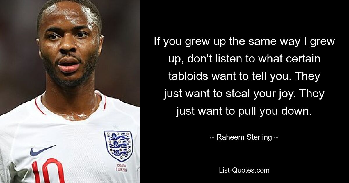 If you grew up the same way I grew up, don't listen to what certain tabloids want to tell you. They just want to steal your joy. They just want to pull you down. — © Raheem Sterling