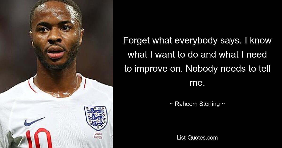 Forget what everybody says. I know what I want to do and what I need to improve on. Nobody needs to tell me. — © Raheem Sterling