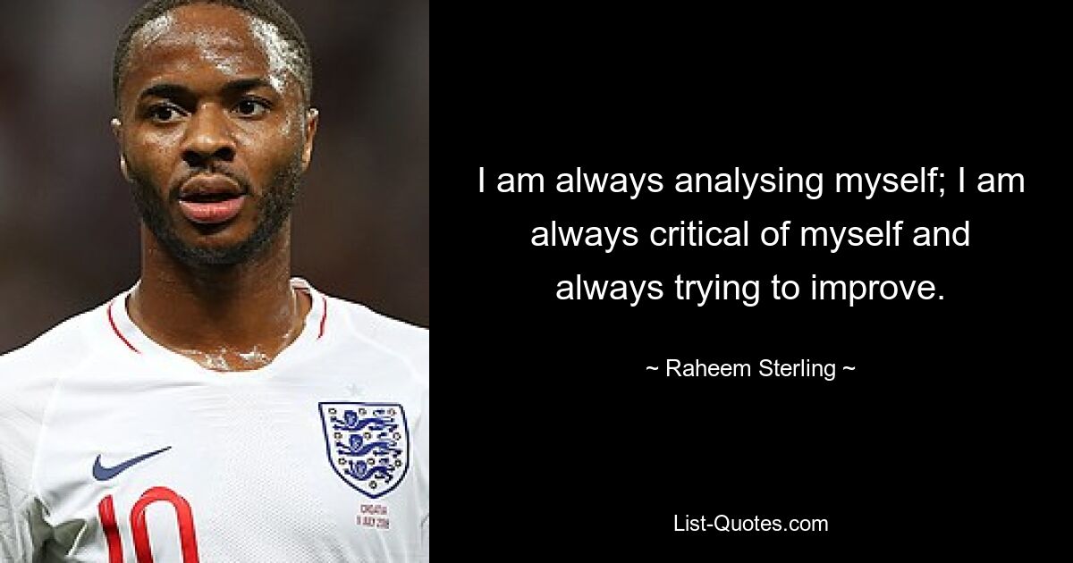 I am always analysing myself; I am always critical of myself and always trying to improve. — © Raheem Sterling