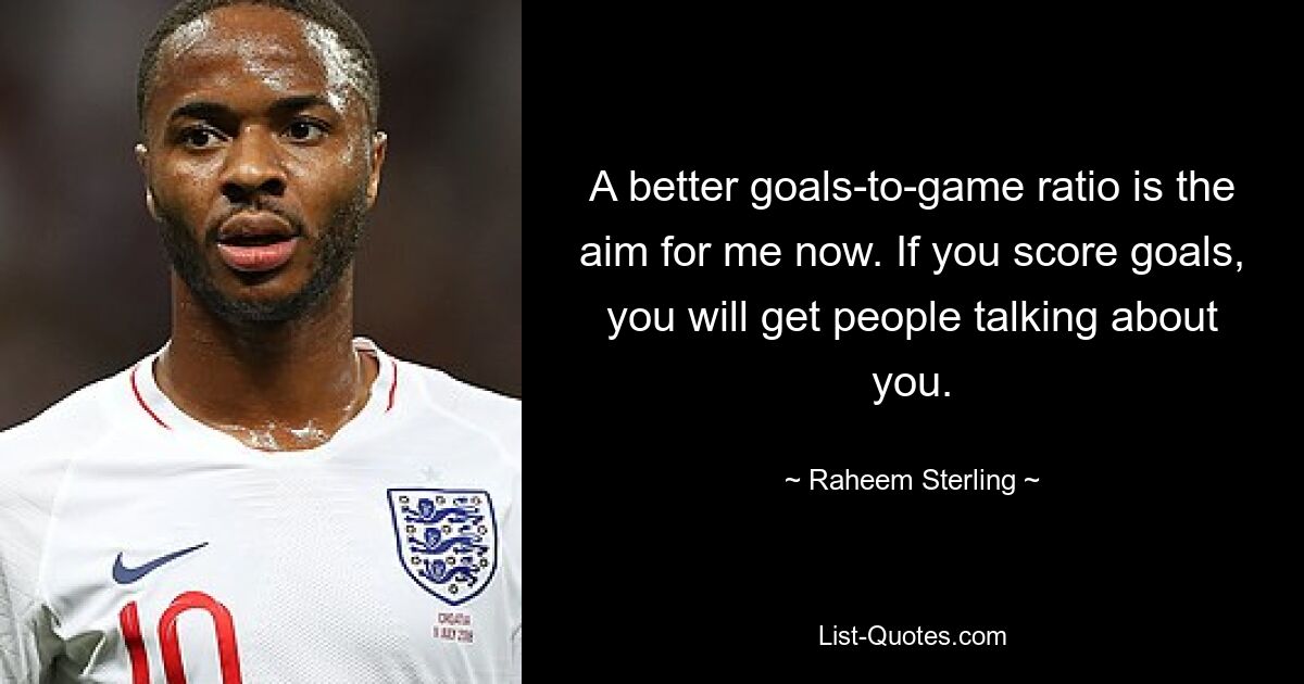 A better goals-to-game ratio is the aim for me now. If you score goals, you will get people talking about you. — © Raheem Sterling