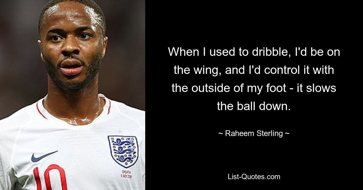 When I used to dribble, I'd be on the wing, and I'd control it with the outside of my foot - it slows the ball down. — © Raheem Sterling