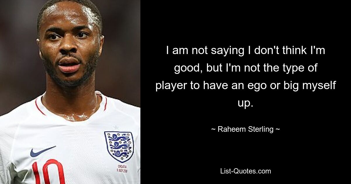 I am not saying I don't think I'm good, but I'm not the type of player to have an ego or big myself up. — © Raheem Sterling