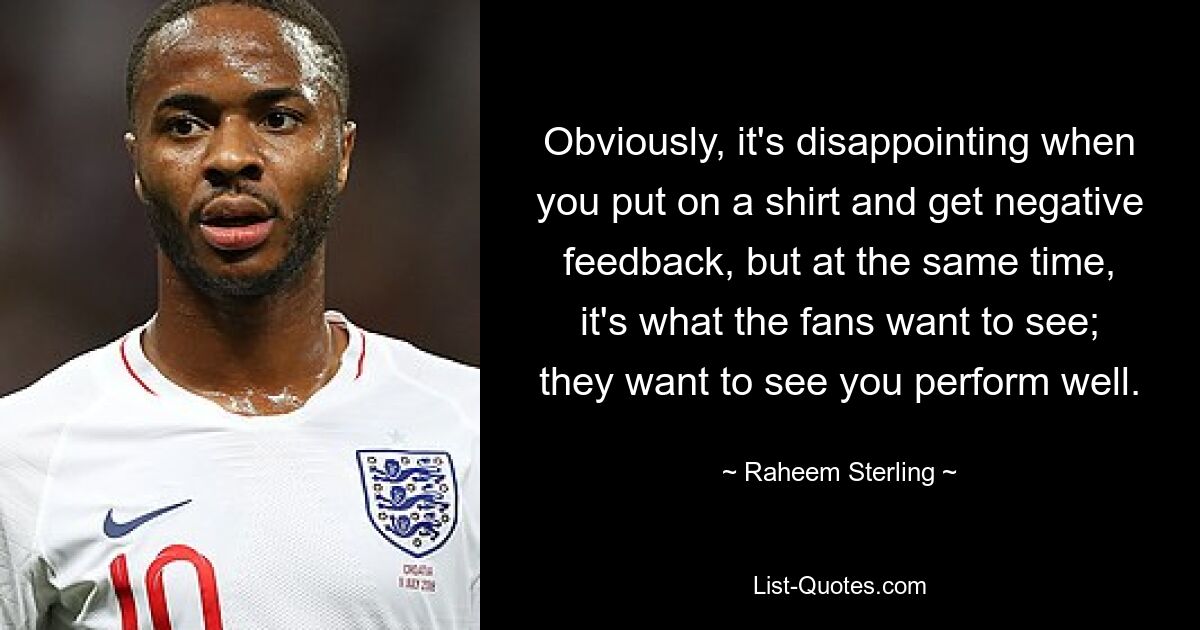 Obviously, it's disappointing when you put on a shirt and get negative feedback, but at the same time, it's what the fans want to see; they want to see you perform well. — © Raheem Sterling