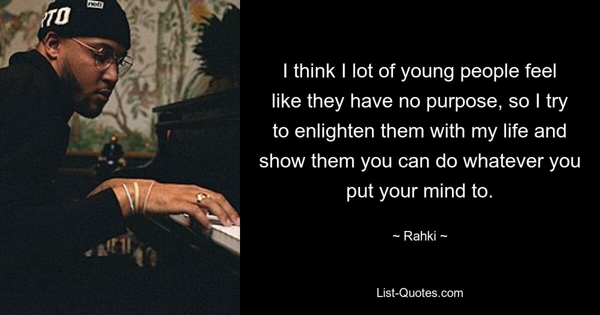 I think I lot of young people feel like they have no purpose, so I try to enlighten them with my life and show them you can do whatever you put your mind to. — © Rahki