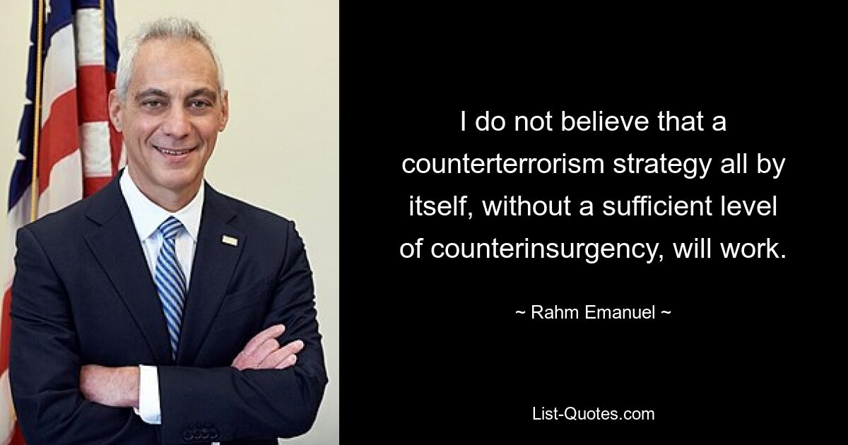 I do not believe that a counterterrorism strategy all by itself, without a sufficient level of counterinsurgency, will work. — © Rahm Emanuel