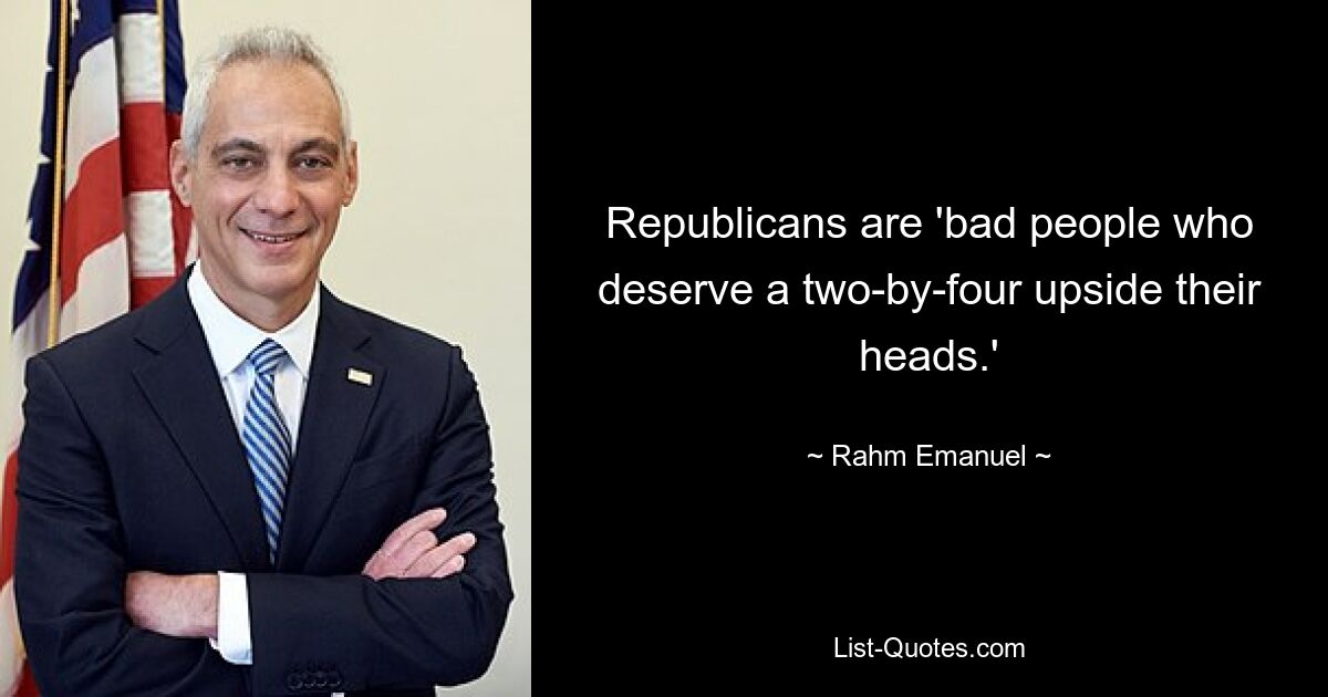 Republicans are 'bad people who deserve a two-by-four upside their heads.' — © Rahm Emanuel