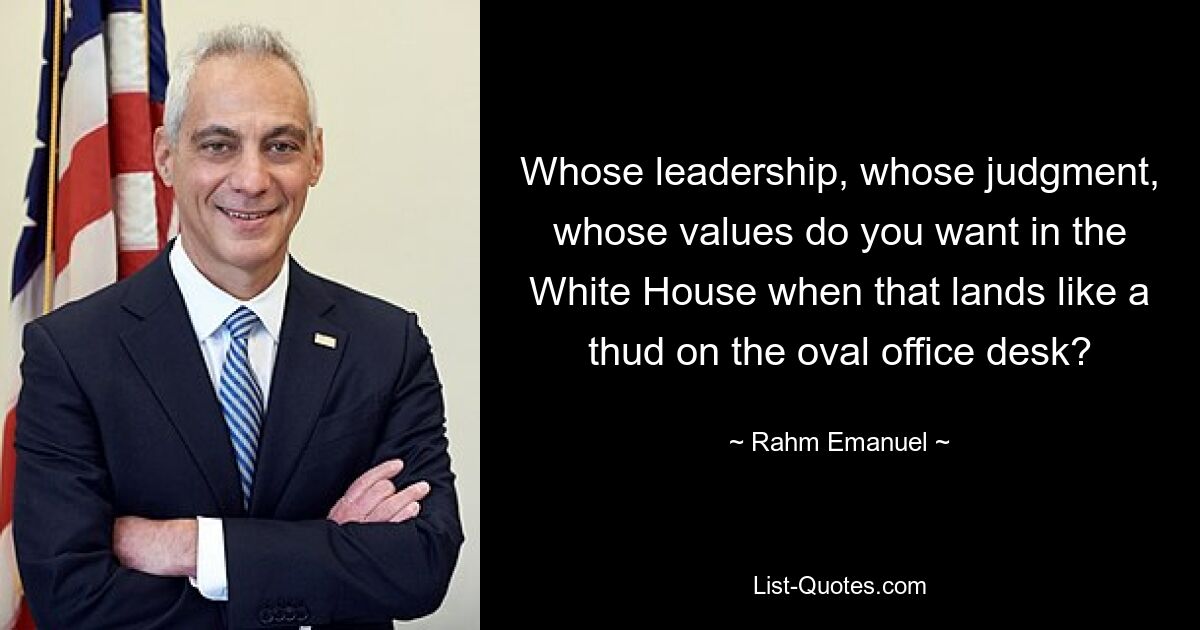 Whose leadership, whose judgment, whose values do you want in the White House when that lands like a thud on the oval office desk? — © Rahm Emanuel