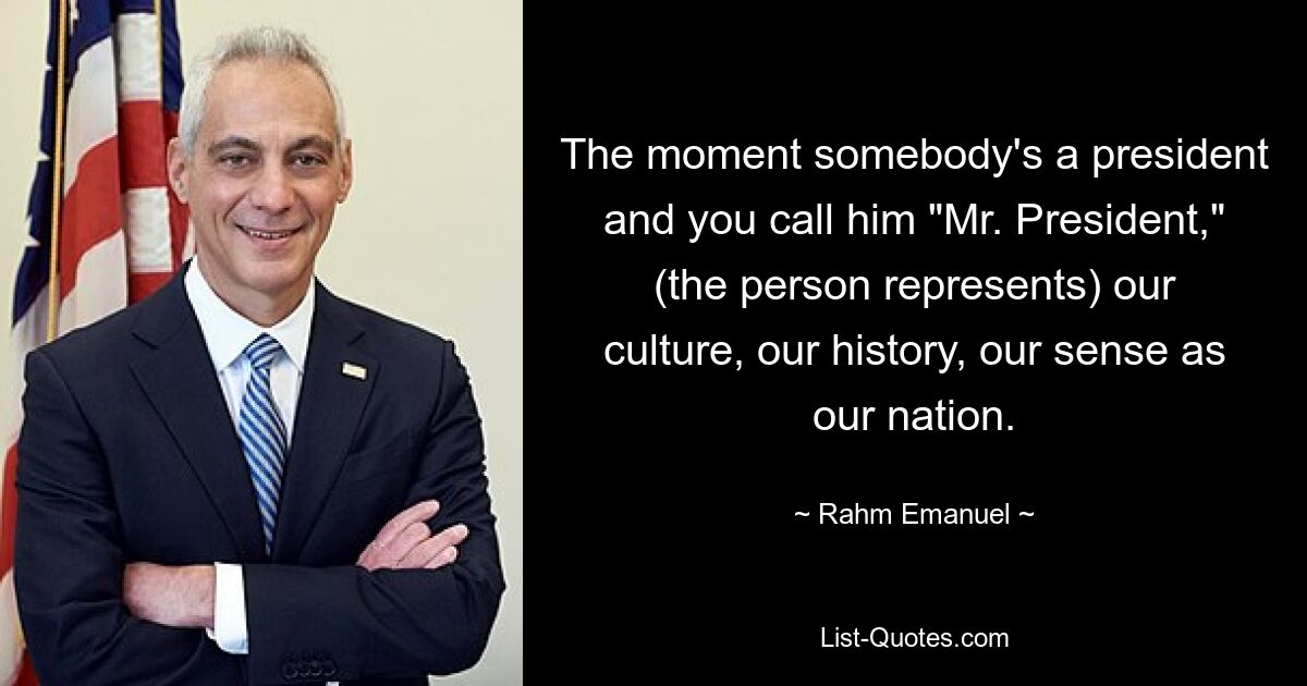 The moment somebody's a president and you call him "Mr. President," (the person represents) our culture, our history, our sense as our nation. — © Rahm Emanuel