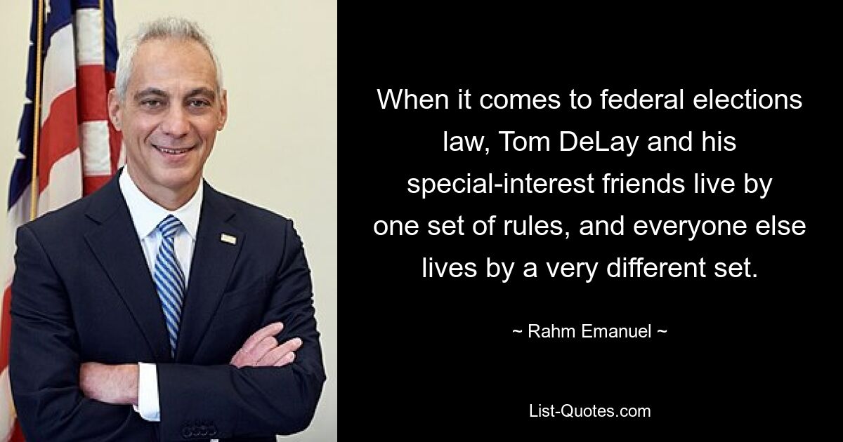 When it comes to federal elections law, Tom DeLay and his special-interest friends live by one set of rules, and everyone else lives by a very different set. — © Rahm Emanuel