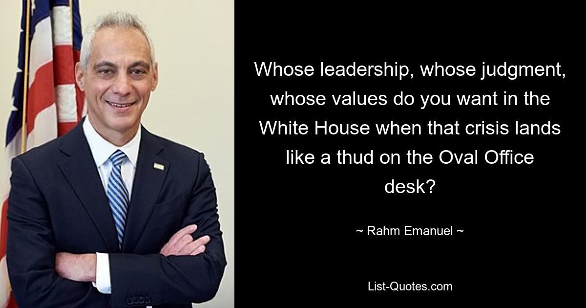 Whose leadership, whose judgment, whose values do you want in the White House when that crisis lands like a thud on the Oval Office desk? — © Rahm Emanuel