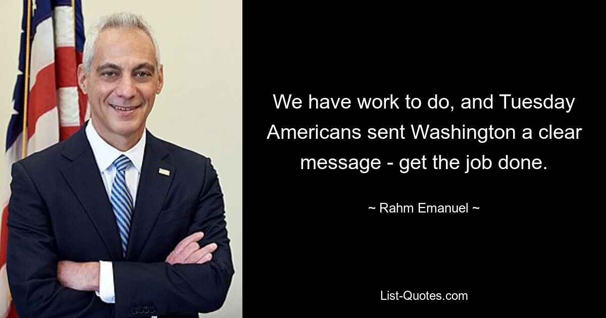 We have work to do, and Tuesday Americans sent Washington a clear message - get the job done. — © Rahm Emanuel