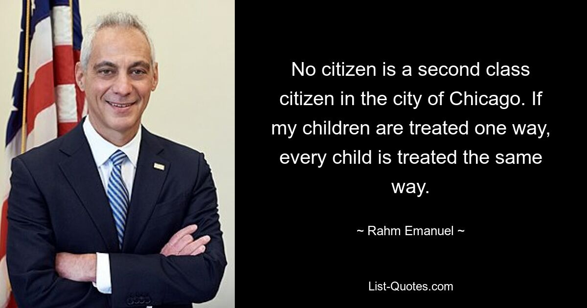 No citizen is a second class citizen in the city of Chicago. If my children are treated one way, every child is treated the same way. — © Rahm Emanuel