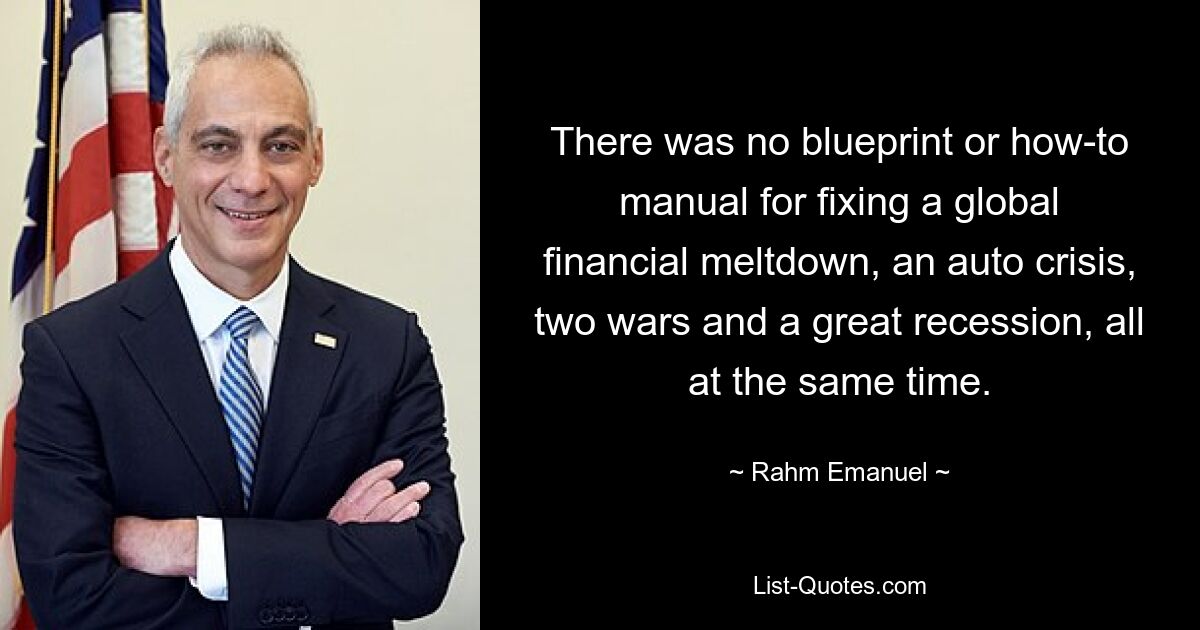 There was no blueprint or how-to manual for fixing a global financial meltdown, an auto crisis, two wars and a great recession, all at the same time. — © Rahm Emanuel