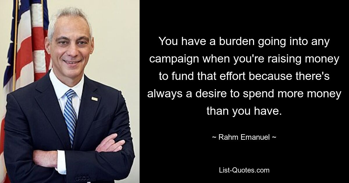 You have a burden going into any campaign when you're raising money to fund that effort because there's always a desire to spend more money than you have. — © Rahm Emanuel