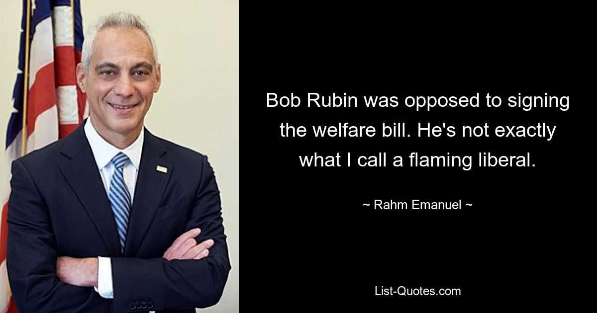 Bob Rubin was opposed to signing the welfare bill. He's not exactly what I call a flaming liberal. — © Rahm Emanuel