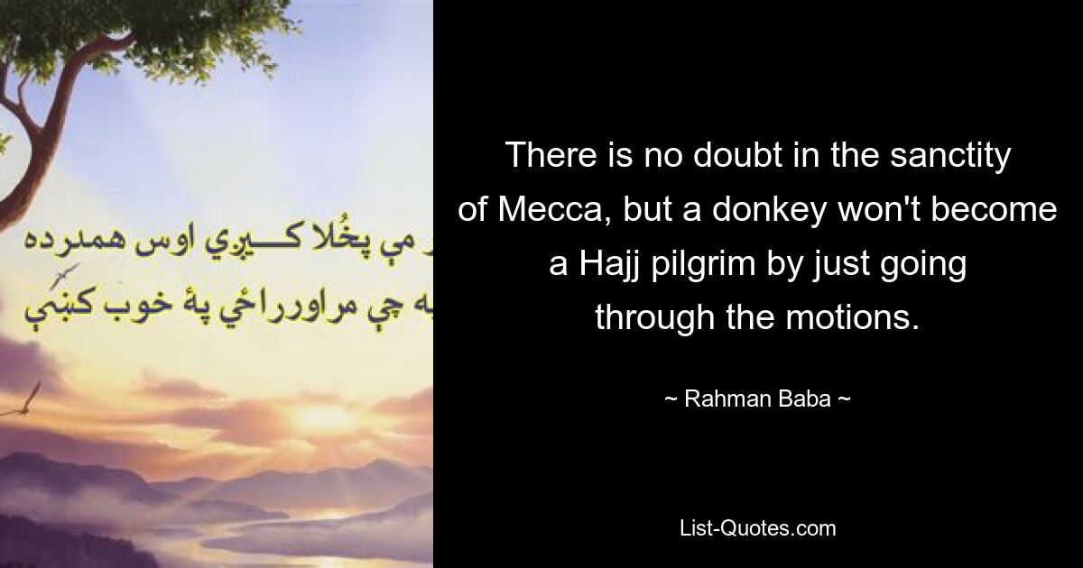 There is no doubt in the sanctity of Mecca, but a donkey won't become a Hajj pilgrim by just going through the motions. — © Rahman Baba