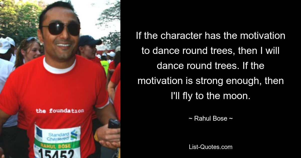 If the character has the motivation to dance round trees, then I will dance round trees. If the motivation is strong enough, then I'll fly to the moon. — © Rahul Bose