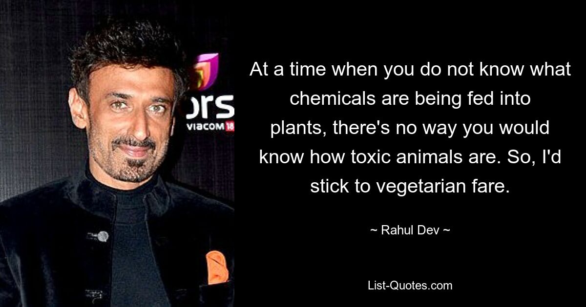 At a time when you do not know what chemicals are being fed into plants, there's no way you would know how toxic animals are. So, I'd stick to vegetarian fare. — © Rahul Dev