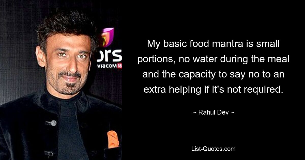 My basic food mantra is small portions, no water during the meal and the capacity to say no to an extra helping if it's not required. — © Rahul Dev