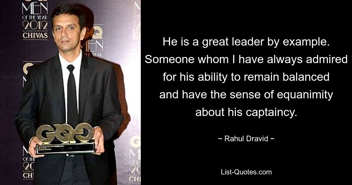 He is a great leader by example. Someone whom I have always admired for his ability to remain balanced and have the sense of equanimity about his captaincy. — © Rahul Dravid