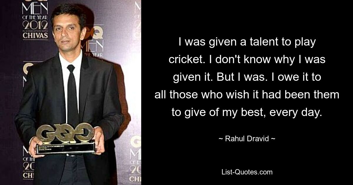 I was given a talent to play cricket. I don't know why I was given it. But I was. I owe it to all those who wish it had been them to give of my best, every day. — © Rahul Dravid