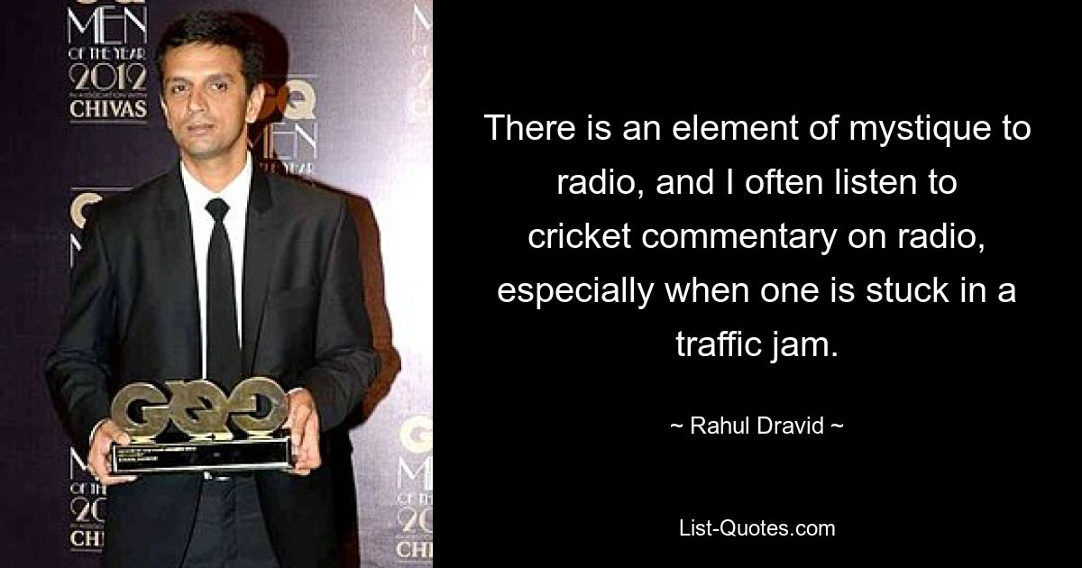 There is an element of mystique to radio, and I often listen to cricket commentary on radio, especially when one is stuck in a traffic jam. — © Rahul Dravid