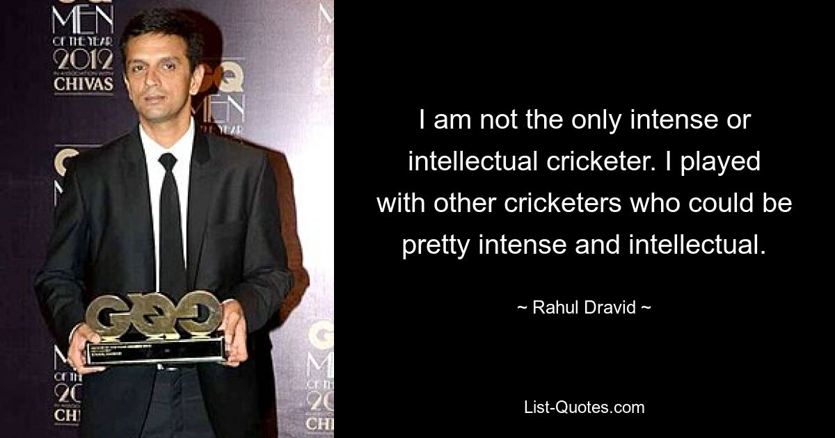 I am not the only intense or intellectual cricketer. I played with other cricketers who could be pretty intense and intellectual. — © Rahul Dravid