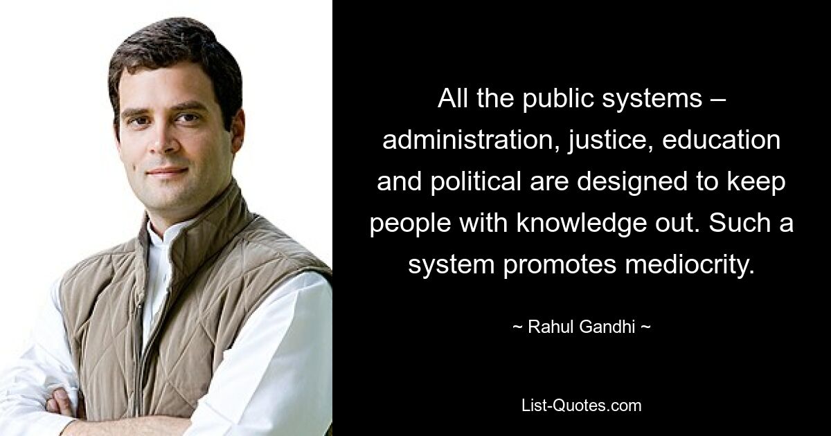 All the public systems – administration, justice, education and political are designed to keep people with knowledge out. Such a system promotes mediocrity. — © Rahul Gandhi