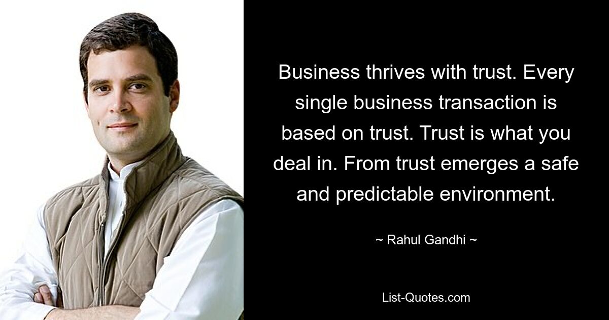 Business thrives with trust. Every single business transaction is based on trust. Trust is what you deal in. From trust emerges a safe and predictable environment. — © Rahul Gandhi