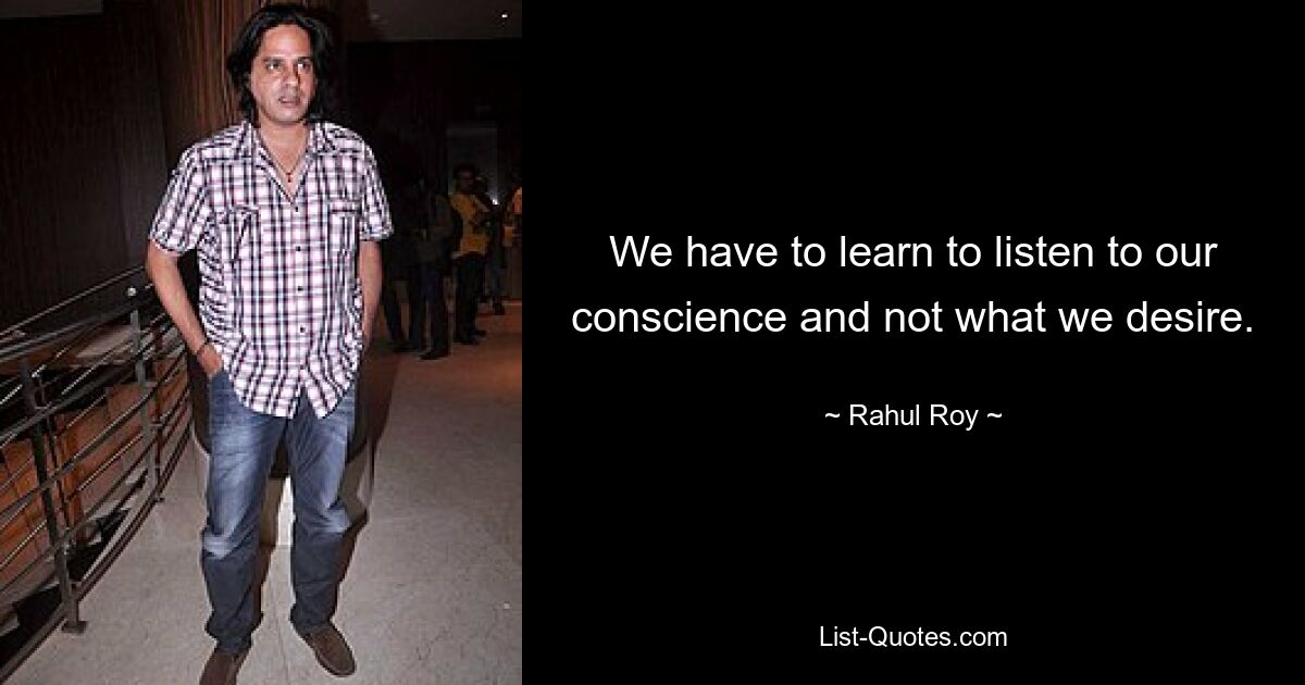 We have to learn to listen to our conscience and not what we desire. — © Rahul Roy