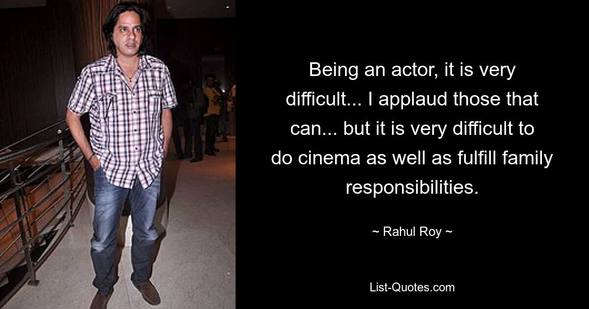 Being an actor, it is very difficult... I applaud those that can... but it is very difficult to do cinema as well as fulfill family responsibilities. — © Rahul Roy