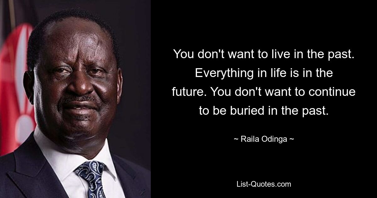 You don't want to live in the past. Everything in life is in the future. You don't want to continue to be buried in the past. — © Raila Odinga