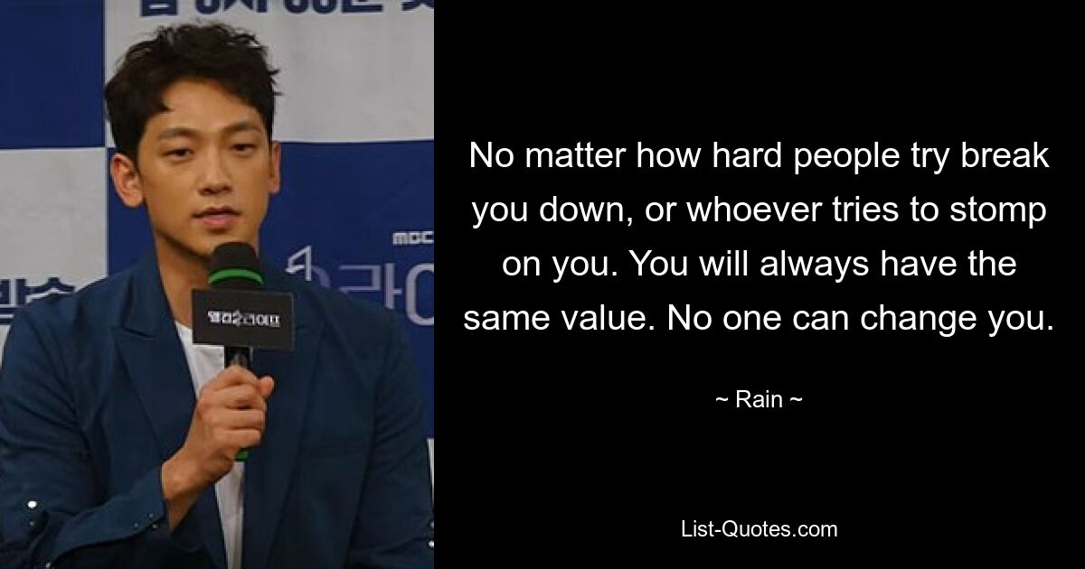 No matter how hard people try break you down, or whoever tries to stomp on you. You will always have the same value. No one can change you. — © Rain