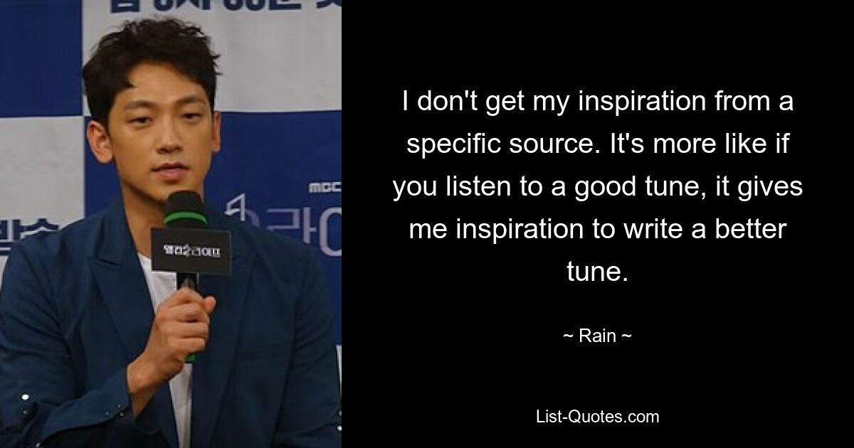 I don't get my inspiration from a specific source. It's more like if you listen to a good tune, it gives me inspiration to write a better tune. — © Rain