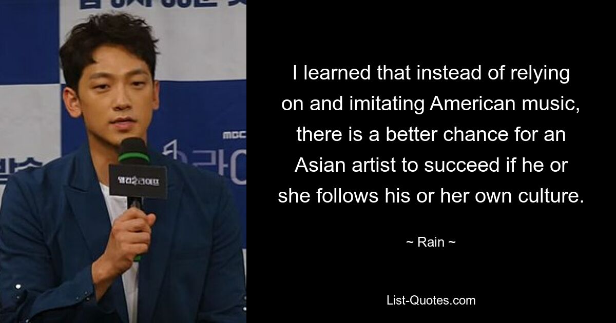 I learned that instead of relying on and imitating American music, there is a better chance for an Asian artist to succeed if he or she follows his or her own culture. — © Rain