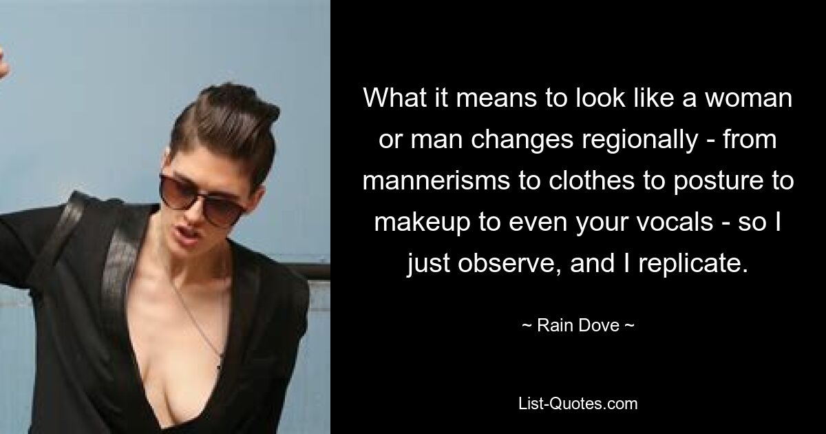 What it means to look like a woman or man changes regionally - from mannerisms to clothes to posture to makeup to even your vocals - so I just observe, and I replicate. — © Rain Dove