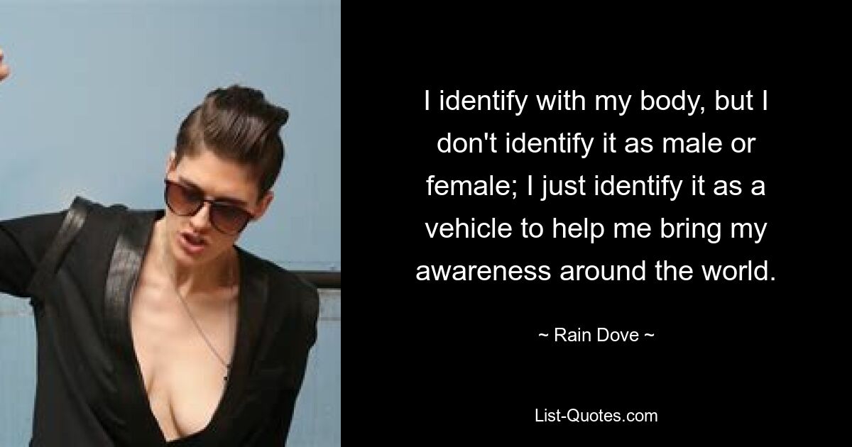 I identify with my body, but I don't identify it as male or female; I just identify it as a vehicle to help me bring my awareness around the world. — © Rain Dove