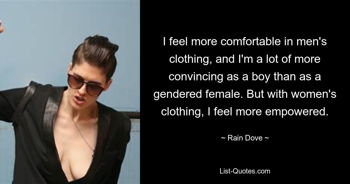 I feel more comfortable in men's clothing, and I'm a lot of more convincing as a boy than as a gendered female. But with women's clothing, I feel more empowered. — © Rain Dove