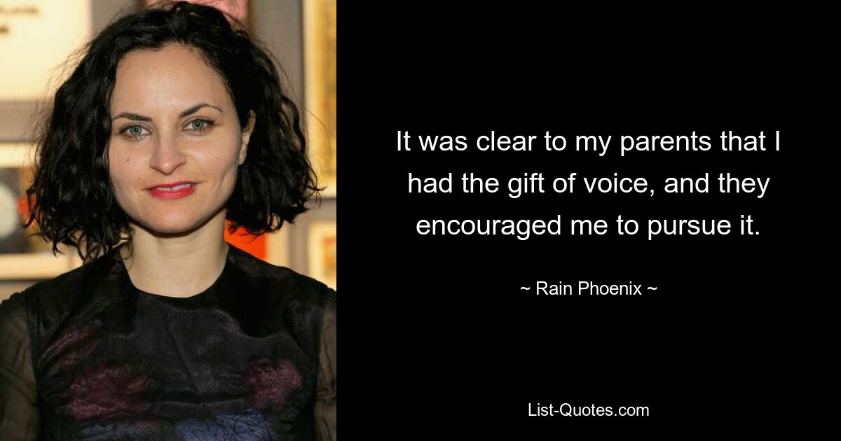 It was clear to my parents that I had the gift of voice, and they encouraged me to pursue it. — © Rain Phoenix