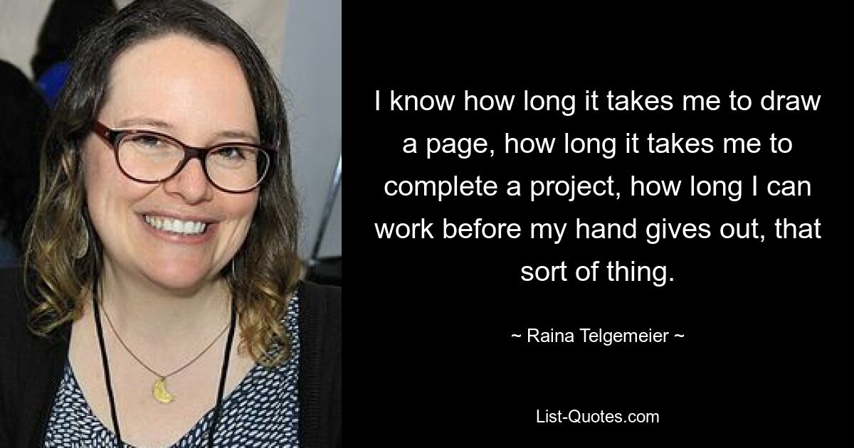 I know how long it takes me to draw a page, how long it takes me to complete a project, how long I can work before my hand gives out, that sort of thing. — © Raina Telgemeier