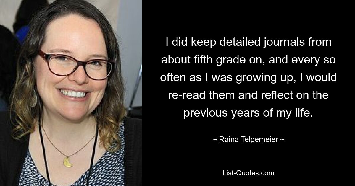 I did keep detailed journals from about fifth grade on, and every so often as I was growing up, I would re-read them and reflect on the previous years of my life. — © Raina Telgemeier