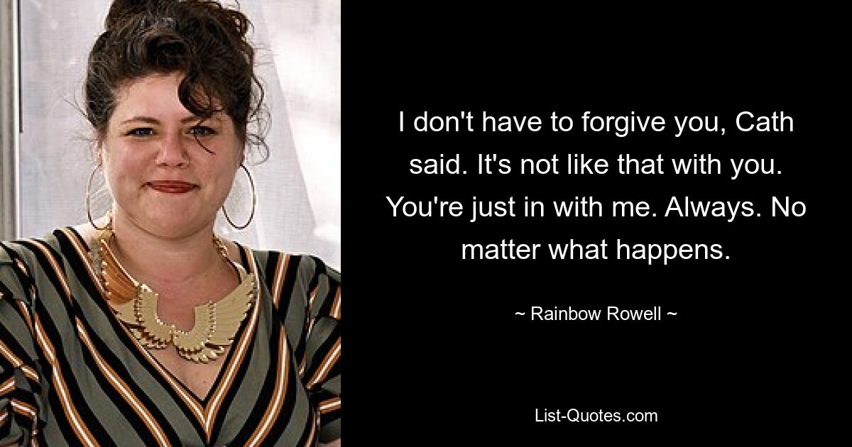 I don't have to forgive you, Cath said. It's not like that with you. You're just in with me. Always. No matter what happens. — © Rainbow Rowell