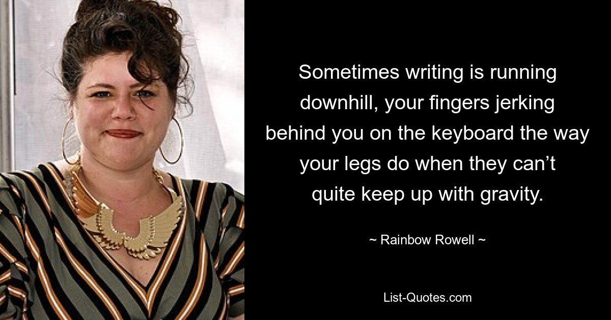 Sometimes writing is running downhill, your fingers jerking behind you on the keyboard the way your legs do when they can’t quite keep up with gravity. — © Rainbow Rowell