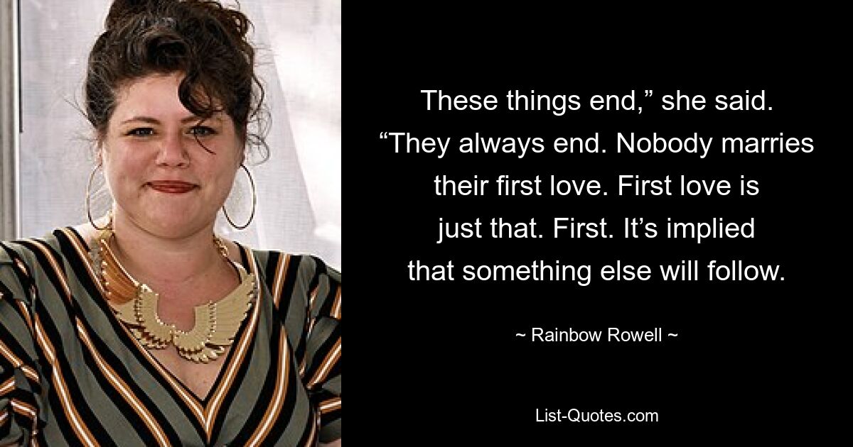 These things end,” she said. “They always end. Nobody marries their first love. First love is just that. First. It’s implied that something else will follow. — © Rainbow Rowell