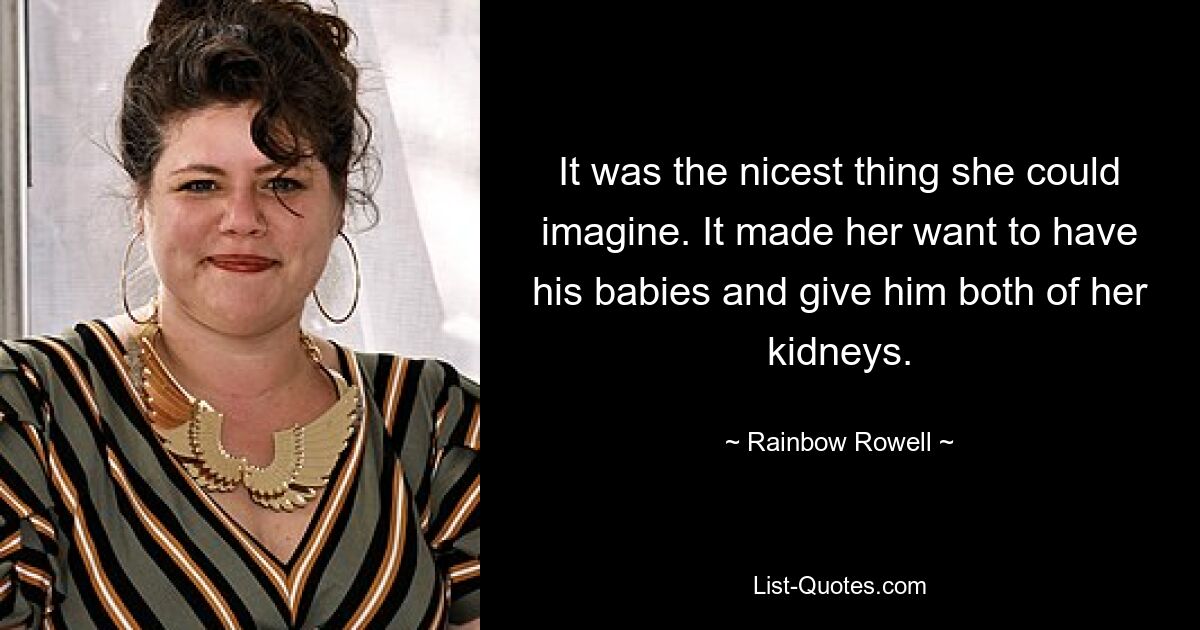 It was the nicest thing she could imagine. It made her want to have his babies and give him both of her kidneys. — © Rainbow Rowell