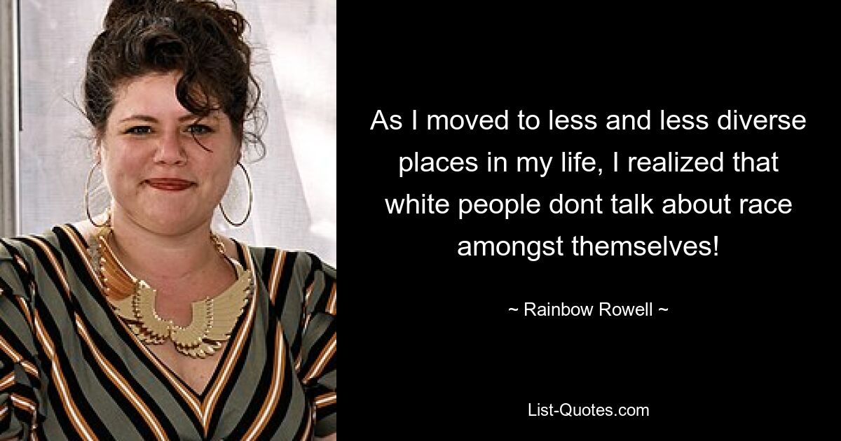 As I moved to less and less diverse places in my life, I realized that white people dont talk about race amongst themselves! — © Rainbow Rowell