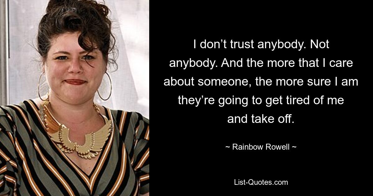 I don’t trust anybody. Not anybody. And the more that I care about someone, the more sure I am they’re going to get tired of me and take off. — © Rainbow Rowell