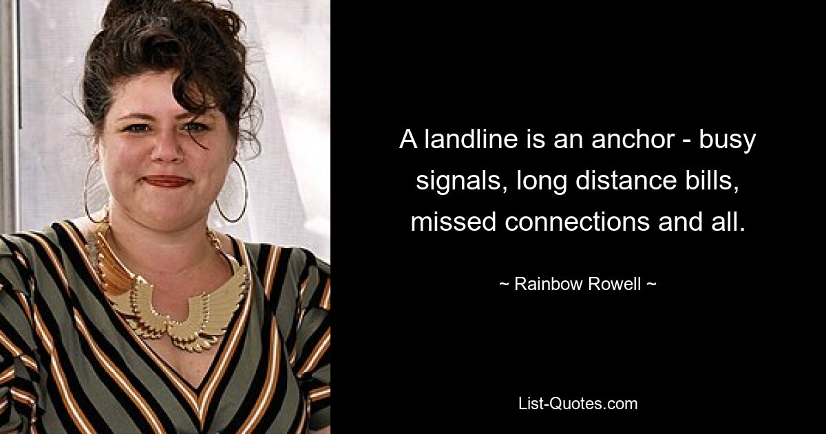 A landline is an anchor - busy signals, long distance bills, missed connections and all. — © Rainbow Rowell